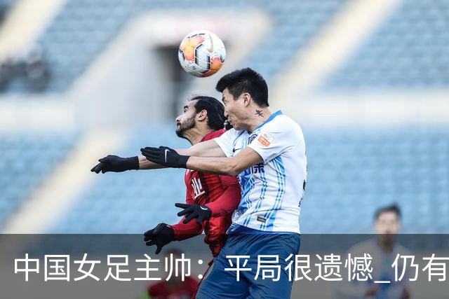 中国女足主帅：平局很遗憾 仍有信心以小组头名出线